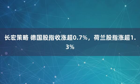 长宏策略 德国股指收涨超0.7%，荷兰股指涨超1.3%