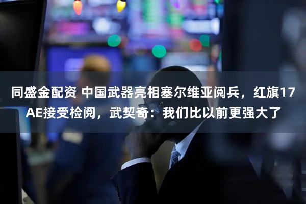 同盛金配资 中国武器亮相塞尔维亚阅兵，红旗17AE接受检阅，武契奇：我们比以前更强大了