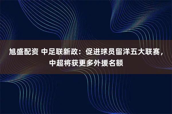 旭盛配资 中足联新政：促进球员留洋五大联赛，中超将获更多外援名额