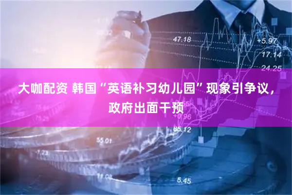 大咖配资 韩国“英语补习幼儿园”现象引争议，政府出面干预