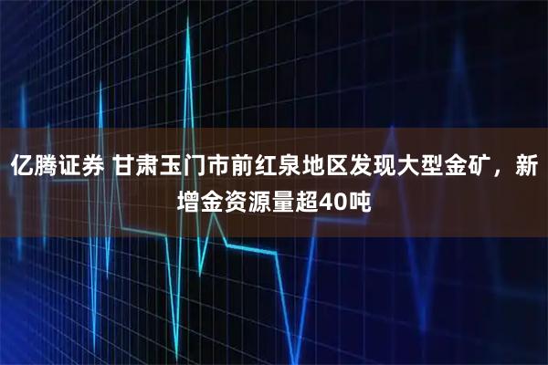亿腾证券 甘肃玉门市前红泉地区发现大型金矿，新增金资源量超40吨