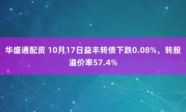 华盛通配资 10月17日益丰转债下跌0.08%,转股溢价率57.4%