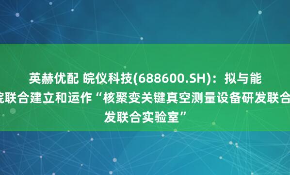 英赫优配 皖仪科技(688600.SH)：拟与能源研究院联合建立和运作“核聚变关键真空测量设备研发联合实验室”
