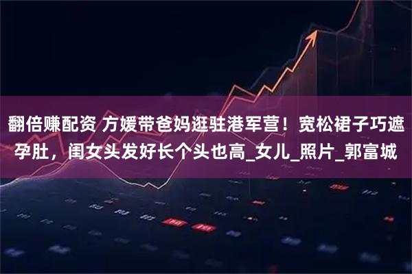 翻倍赚配资 方媛带爸妈逛驻港军营！宽松裙子巧遮孕肚，闺女头发好长个头也高_女儿_照片_郭富城