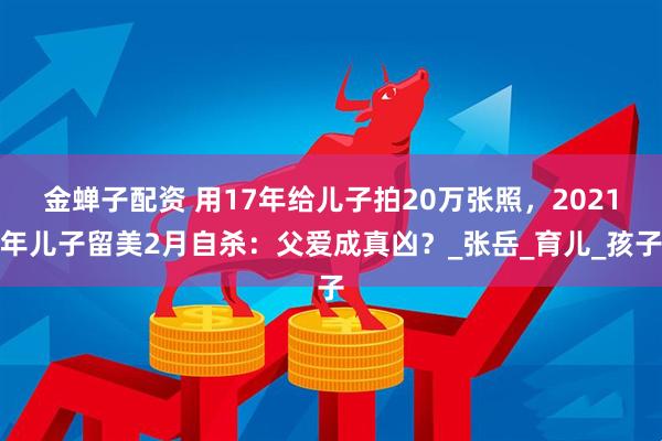 金蝉子配资 用17年给儿子拍20万张照,2021年儿子留美2月自杀:父爱成真凶?_张岳_育儿_孩子