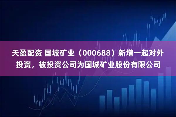 天盈配资 国城矿业（000688）新增一起对外投资，被投资公司为国城矿业股份有限公司