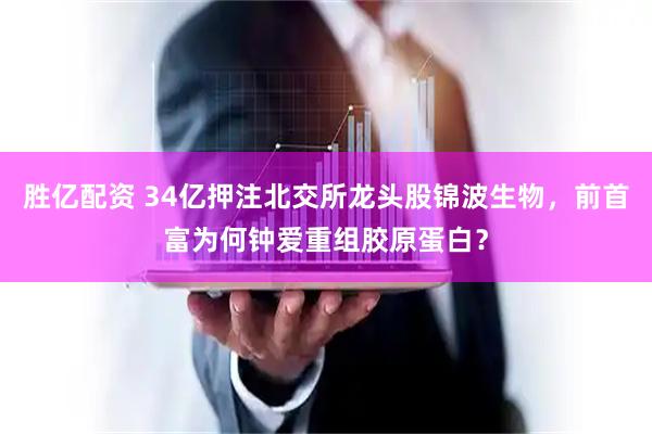 胜亿配资 34亿押注北交所龙头股锦波生物，前首富为何钟爱重组胶原蛋白？