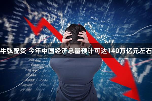 牛弘配资 今年中国经济总量预计可达140万亿元左右