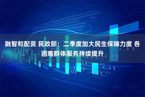 融智和配资 民政部：二季度加大民生保障力度 各困难群体服务持续提升