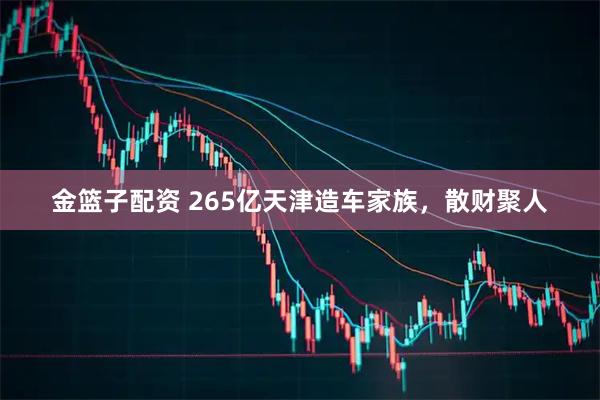 金篮子配资 265亿天津造车家族，散财聚人