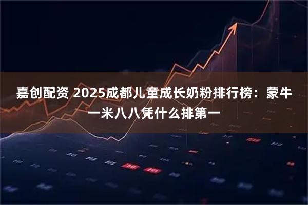嘉创配资 2025成都儿童成长奶粉排行榜：蒙牛一米八八凭什么排第一