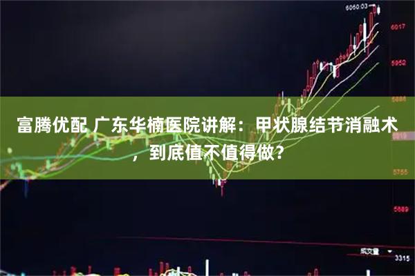 富腾优配 广东华楠医院讲解：甲状腺结节消融术，到底值不值得做？