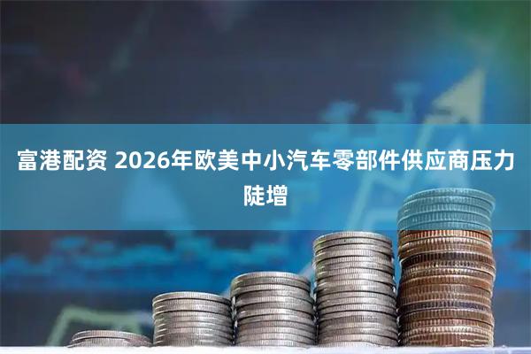 富港配资 2026年欧美中小汽车零部件供应商压力陡增