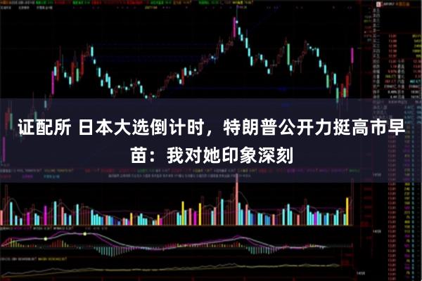 证配所 日本大选倒计时，特朗普公开力挺高市早苗：我对她印象深刻