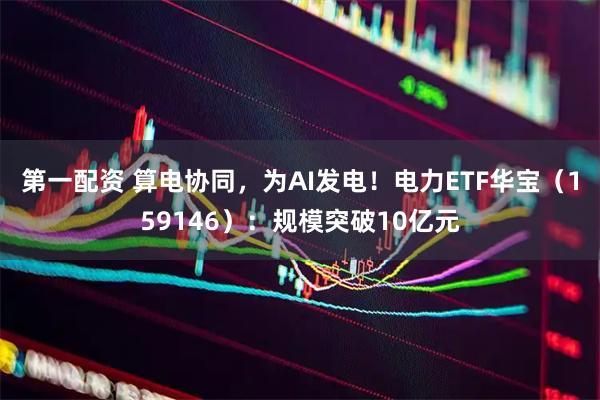 第一配资 算电协同，为AI发电！电力ETF华宝（159146）：规模突破10亿元